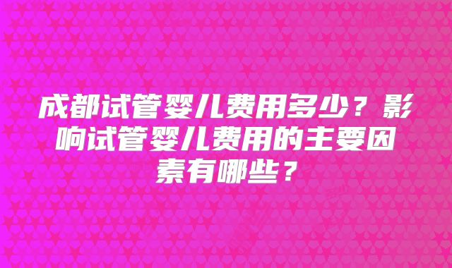 成都试管婴儿费用多少?影响试管婴儿费用的主要因素有哪些?