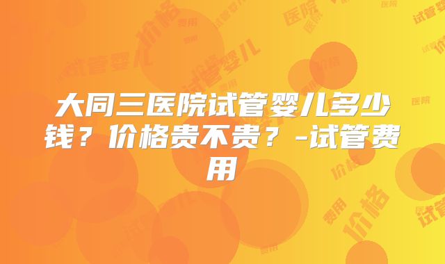 大同三医院试管婴儿多少钱？价格贵不贵？-试管费用
