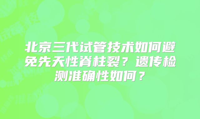 北京三代试管技术如何避免先天性脊柱裂?遗传检测准确性如何?