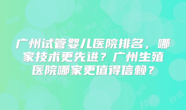 广州试管婴儿医院排名，哪家技术更先进？广州生殖医院哪家更值得信赖？