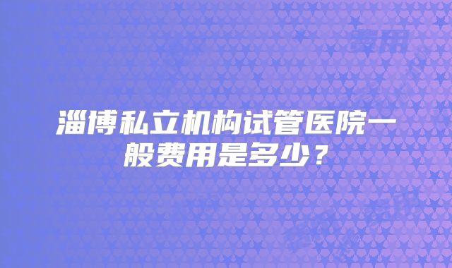 淄博私立机构试管医院一般费用是多少?