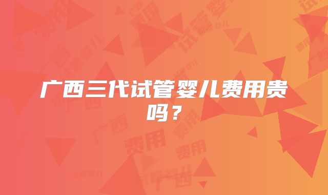 广西三代试管婴儿费用贵吗?