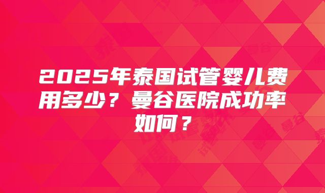 2025年泰国试管婴儿费用多少?曼谷医院成功率如何?