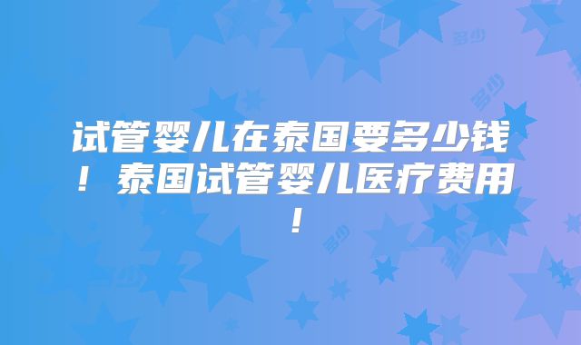 试管婴儿在泰国要多少钱!泰国试管婴儿医疗费用!