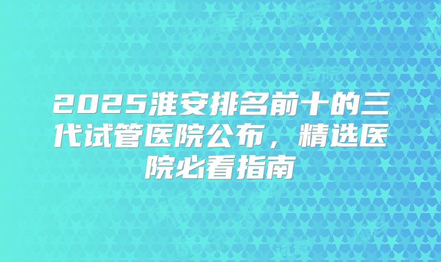 2025淮安排名前十的三代试管医院公布，精选医院必看指南