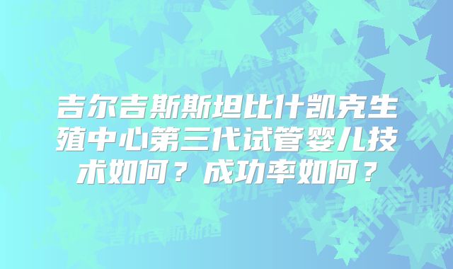 吉尔吉斯斯坦比什凯克生殖中心第三代试管婴儿技术如何?成功率如何?