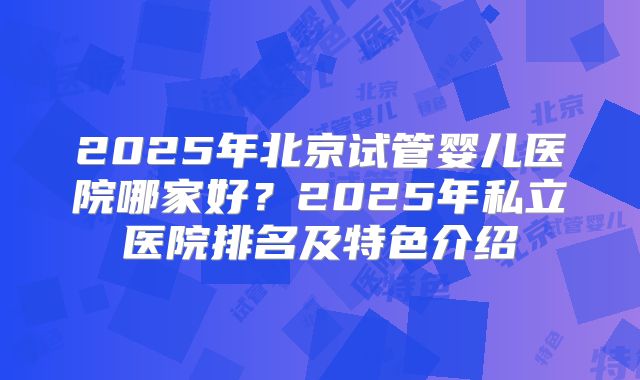 2025年北京试管婴儿医院哪家好?2025年私立医院排名及特色介绍