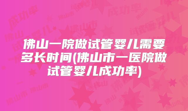 佛山一院做试管婴儿需要多长时间(佛山市一医院做试管婴儿成功率)