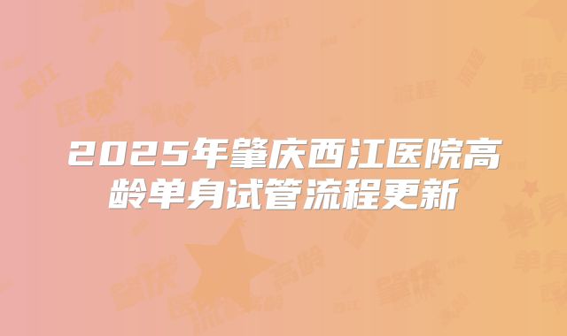 2025年肇庆西江医院高龄单身试管流程更新
