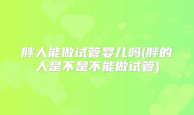 胖人能做试管婴儿吗(胖的人是不是不能做试管)