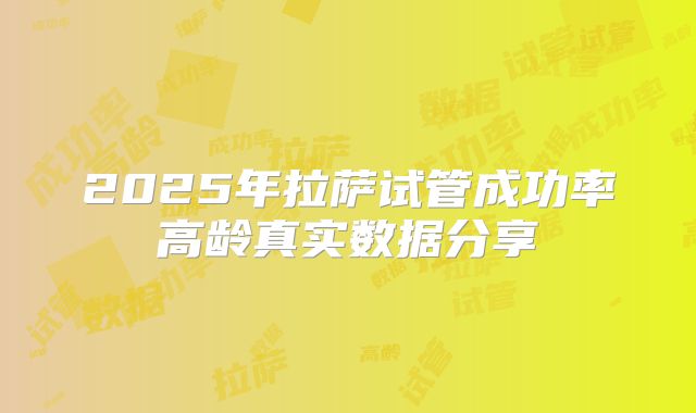 2025年拉萨试管成功率高龄真实数据分享