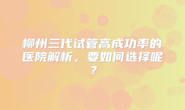 柳州三代试管高成功率的医院解析,要如何选择呢?