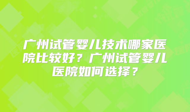 广州试管婴儿技术哪家医院比较好？广州试管婴儿医院如何选择？