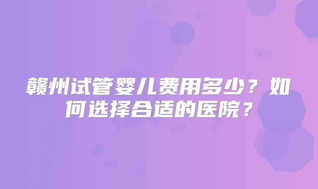 赣州试管婴儿费用多少?如何选择合适的医院?