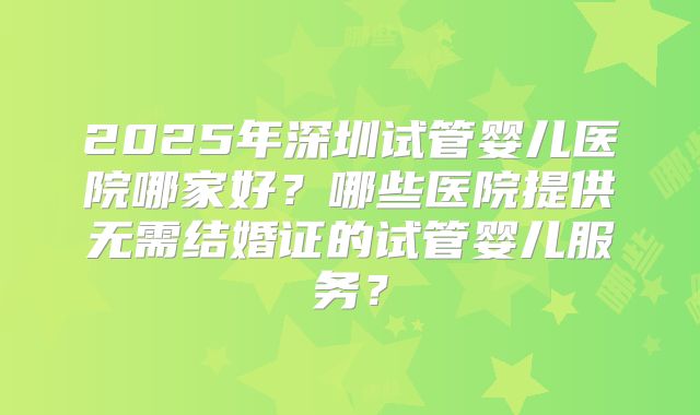 2025年深圳试管婴儿医院哪家好?哪些医院提供无需结婚证的试管婴儿服务?