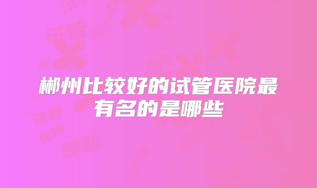 郴州比较好的试管医院最有名的是哪些