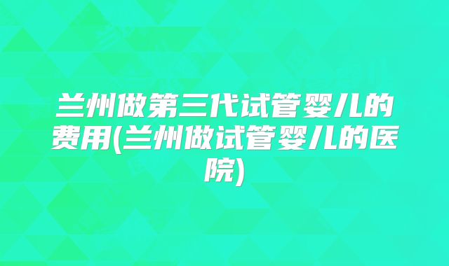 兰州做第三代试管婴儿的费用(兰州做试管婴儿的医院)