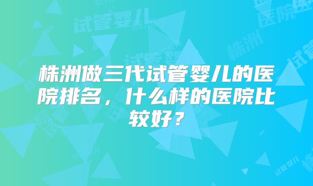 株洲做三代试管婴儿的医院排名,什么样的医院比较好?