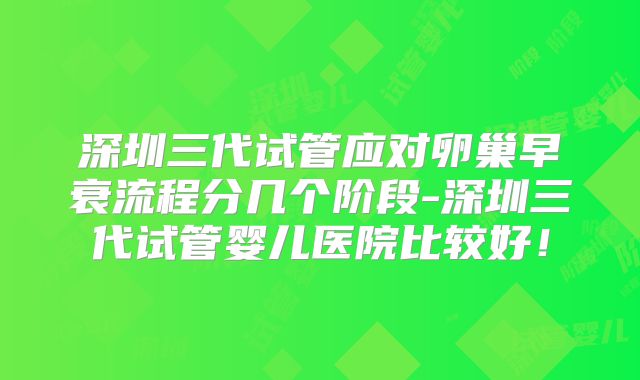 深圳三代试管应对卵巢早衰流程分几个阶段-深圳三代试管婴儿医院比较好!
