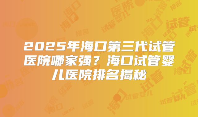2025年海口第三代试管医院哪家强?海口试管婴儿医院排名揭秘