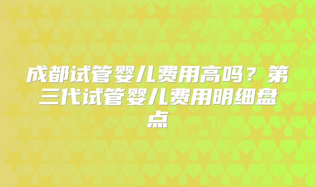 成都试管婴儿费用高吗?第三代试管婴儿费用明细盘点