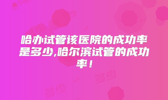 哈办试管该医院的成功率是多少,哈尔滨试管的成功率!