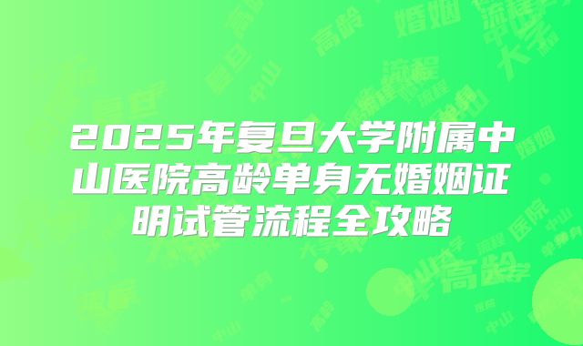 2025年复旦大学附属中山医院高龄单身无婚姻证明试管流程全攻略