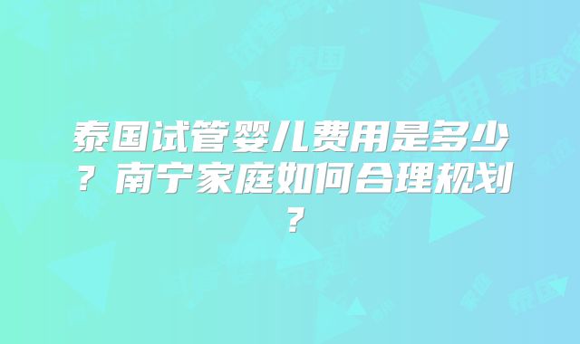 泰国试管婴儿费用是多少？南宁家庭如何合理规划？