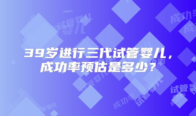 39岁进行三代试管婴儿,成功率预估是多少?