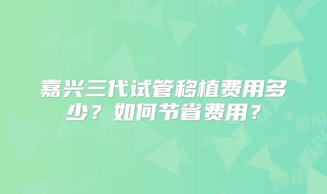 嘉兴三代试管移植费用多少？如何节省费用？