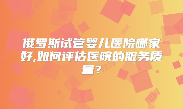 俄罗斯试管婴儿医院哪家好,如何评估医院的服务质量?