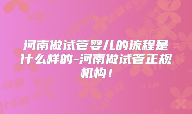 河南做试管婴儿的流程是什么样的-河南做试管正规机构!