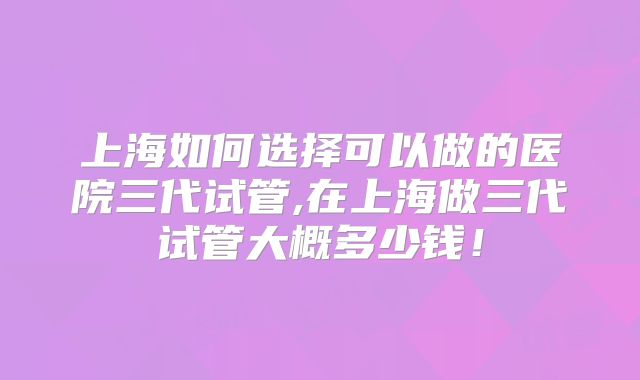 上海如何选择可以做的医院三代试管,在上海做三代试管大概多少钱！