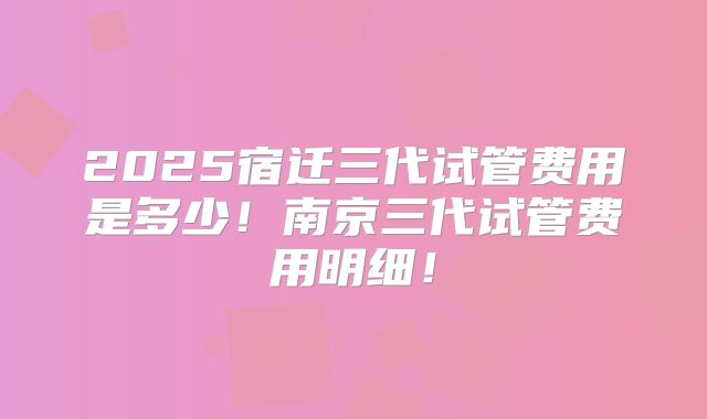 2025宿迁三代试管费用是多少!南京三代试管费用明细!