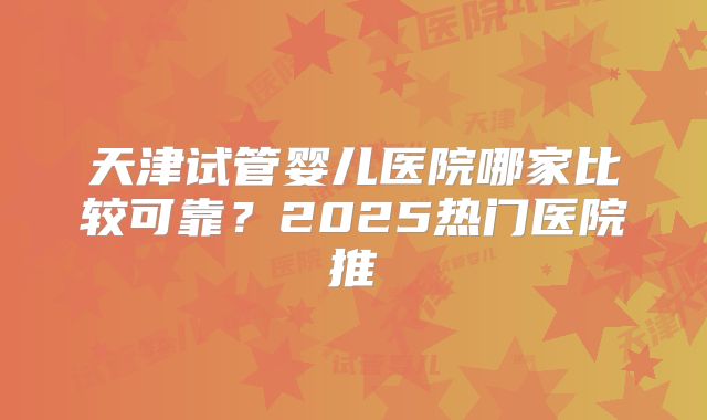 天津试管婴儿医院哪家比较可靠?2025热门医院推