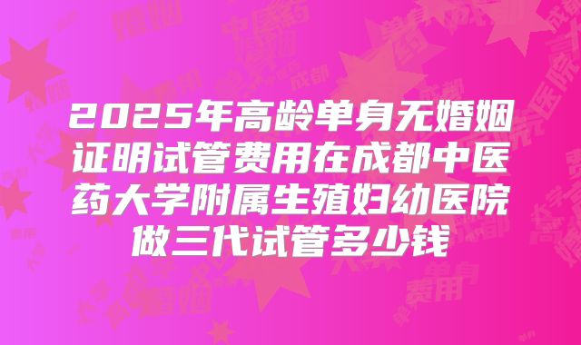 2025年高龄单身无婚姻证明试管费用在成都中医药大学附属生殖妇幼医院做三代试管多少钱