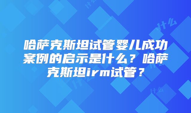 哈萨克斯坦试管婴儿成功案例的启示是什么？哈萨克斯坦irm试管？