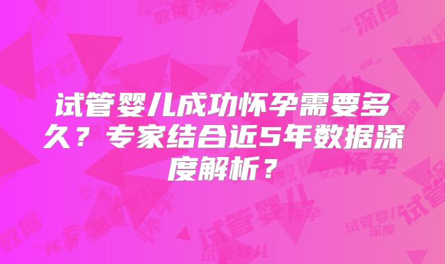 试管婴儿成功怀孕需要多久?专家结合近5年数据深度解析?