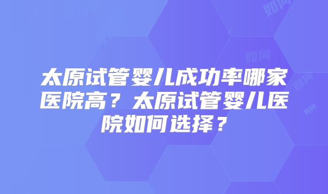 太原试管婴儿成功率哪家医院高?太原试管婴儿医院如何选择?