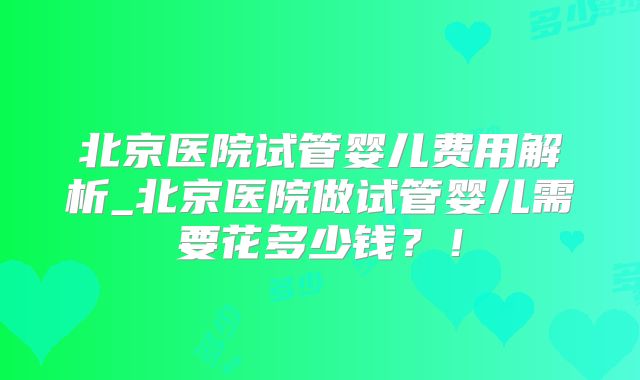 北京医院试管婴儿费用解析_北京医院做试管婴儿需要花多少钱?!