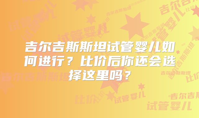 吉尔吉斯斯坦试管婴儿如何进行?比价后你还会选择这里吗?