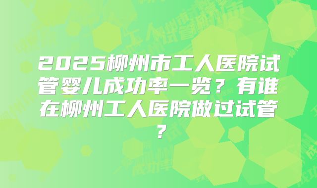 2025柳州市工人医院试管婴儿成功率一览?有谁在柳州工人医院做过试管?
