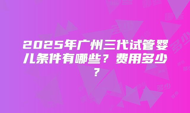 2025年广州三代试管婴儿条件有哪些?费用多少?