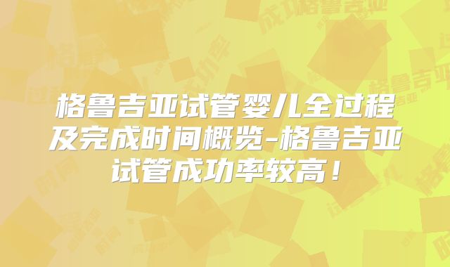 格鲁吉亚试管婴儿全过程及完成时间概览-格鲁吉亚试管成功率较高！