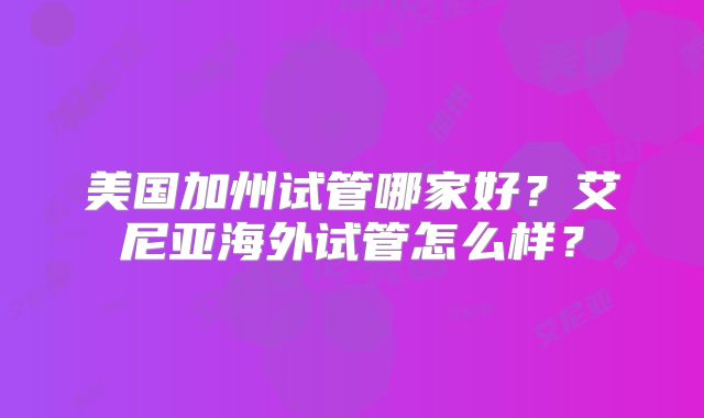 美国加州试管哪家好?艾尼亚海外试管怎么样?