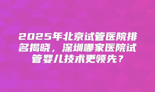 2025年北京试管医院排名揭晓,深圳哪家医院试管婴儿技术更领先?