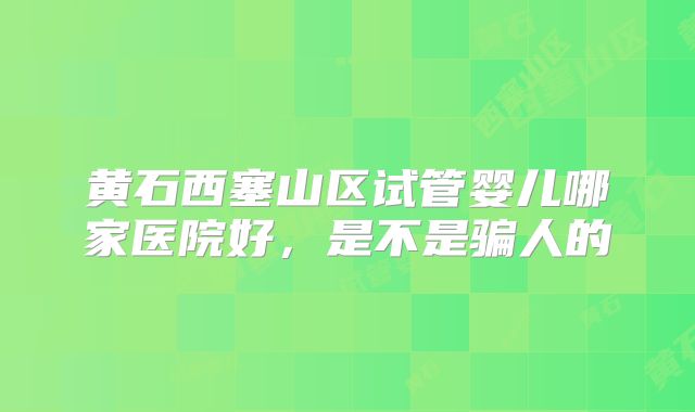 黄石西塞山区试管婴儿哪家医院好，是不是骗人的