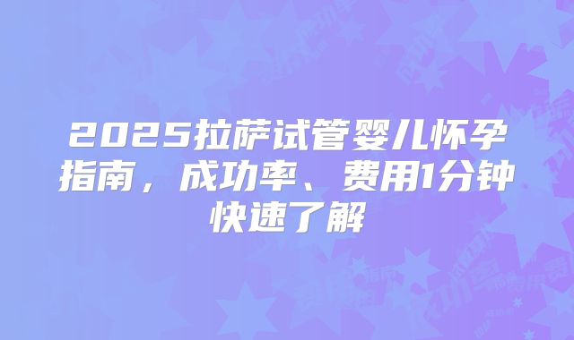 2025拉萨试管婴儿怀孕指南,成功率、费用1分钟快速了解