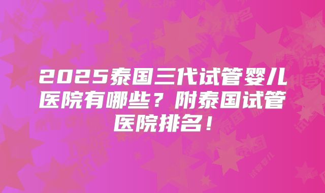 2025泰国三代试管婴儿医院有哪些?附泰国试管医院排名!