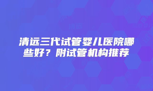 清远三代试管婴儿医院哪些好？附试管机构推荐